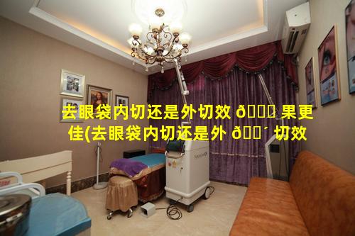 去眼袋内切还是外切效 🐋 果更佳(去眼袋内切还是外 🌴 切效果更佳一些)